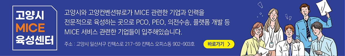 고영시 MICE 육성센터 / 고양시와 고양컨벤션뷰로가 MICE 관련한 기업과 인력을 전문적으로 육성하는 곳으로 PCO, PEO, 의전수송, 플랫폼 개발등  MICE 서비스 관련한 기업들이 입주해 있습니다. / 주소: 고양시 일산서구 킨텍스로 217-59 킨텍스 오피스동 902~903호 / 바로가기